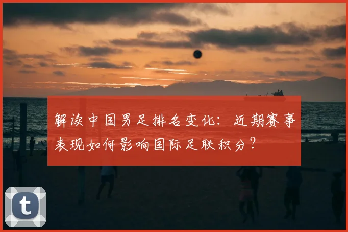 解读中国男足排名变化：近期赛事表现如何影响国际足联积分？