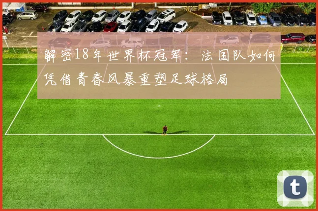 解密18年世界杯冠军：法国队如何凭借青春风暴重塑足球格局