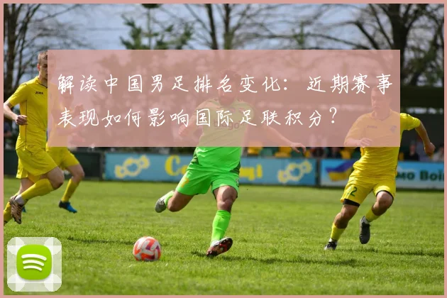 解读中国男足排名变化：近期赛事表现如何影响国际足联积分？